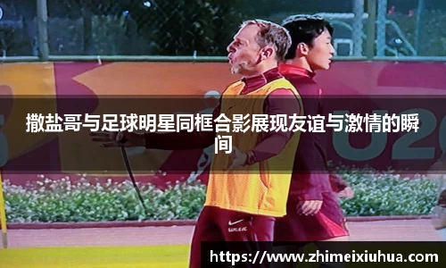 撒盐哥与足球明星同框合影展现友谊与激情的瞬间